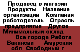 Продавец в магазин "Продукты › Название организации ­ Компания-работодатель › Отрасль предприятия ­ Другое › Минимальный оклад ­ 18 000 - Все города Работа » Вакансии   . Амурская обл.,Свободный г.